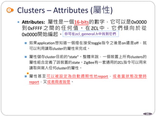 35
Clusters – Attributes (屬性)
 Attributes: 屬性是一個16-bits的數字，它可以是0x0000
到 0xFFFF 之 間 的 任 何 值 。 在 ZCL 中 ， 它 們 傾 向 於 從
0x0000開始編起。
 如果application想知道一個燈在接受toggle指令之後是on還是off，就
可以利用讀取cluster的屬性來完成。
 屬性儲存cluster目前的“state”。整體來說，一個裝置上所有clusters的
屬性組合定義了該裝置的state。ZigBee有一套通用的ZCL指令可以用來
讀取與寫入任何cluster的屬性。
 屬性甚至可以被設定為自動週期性地report，或者當狀態改變時
report，又或者兩者皆是。
Department of Electronic Engineering, NTUT
 