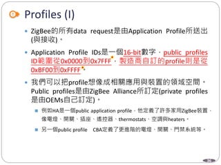 36
Profiles (I)
 ZigBee的所有data request是由Application Profile所送出
(與接收)。
 Application Profile IDs是一個16-bit數字，public profiles
ID範圍從0x0000到0x7FFF，製造商自訂的profile則是從
0xBF00到0xFFFF。
 我們可以把profile想像成相關應用與裝置的領域空間。
Public profiles是由ZigBee Alliance所訂定(private profiles
是由OEMs自己訂定)。
 例如HA是一個public application profile，他定義了許多家用ZigBee裝置，
像電燈、開關、插座、遙控器、thermostats、空調與heaters。
 另一個public profile CBA定義了更進階的電燈、開關、門禁系統等。
Department of Electronic Engineering, NTUT
 