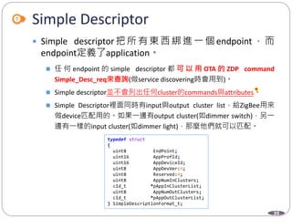 39
Simple Descriptor
Department of Electronic Engineering, NTUT
 Simple descriptor 把所有東西綁進一個 endpoint ，而
endpoint定義了application。
 任 何 endpoint 的 simple descriptor 都 可 以 用 OTA 的 ZDP command
Simple_Desc_req來查詢(做service discovering時會用到)。
 Simple descriptor並不會列出任何cluster的commands與attributes。
 Simple Descriptor裡面同時有input與output cluster list，給ZigBee用來
做device匹配用的。如果一邊有output cluster(如dimmer switch)，另一
邊有一樣的input cluster(如dimmer light)，那麼他們就可以匹配。
typedef struct
{
uint8 EndPoint;
uint16 AppProfId;
uint16 AppDeviceId;
uint8 AppDevVer:4;
uint8 Reserved:4;
uint8 AppNumInClusters;
cId_t *pAppInClusterList;
uint8 AppNumOutClusters;
cId_t *pAppOutClusterList;
} SimpleDescriptionFormat_t;
 