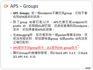 45
APS – Groups
 APS Groups: 若一個endpoint不屬於該group，它就不會
收到OTA進來的訊息。
 除了group ID要匹配以外，APS也要匹配endpoint的
profile ID。若兩個IDs都匹配，訊息就會傳到該endpoint；
若非，封包將會被APS給捨棄。
 在debugging時，若你看到有一個packet確實走OTA，但
卻沒有被收到，那就要檢查group ID跟profile ID有沒有
正確匹配到。
 APS提供本地group指令，ZCL提供OTA group指令。
 關於Groups的維護與管理：見Z-Stack API: 3.3.3、Z-Stack
ZCL API: 4.6 - 4.15
Department of Electronic Engineering, NTUT
 