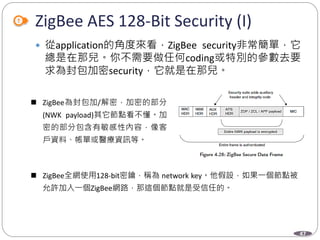47
ZigBee AES 128-Bit Security (I)
 從application的角度來看，ZigBee security非常簡單，它
總是在那兒。你不需要做任何coding或特別的參數去要
求為封包加密security，它就是在那兒。
Department of Electronic Engineering, NTUT
 ZigBee為封包加/解密，加密的部分
(NWK payload)其它節點看不懂。加
密的部分包含有敏感性內容，像客
戶資料、帳單或醫療資訊等。
 ZigBee全網使用128-bit密鑰，稱為 network key。他假設，如果一個節點被
允許加入一個ZigBee網路，那這個節點就是受信任的。
 