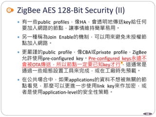 48
ZigBee AES 128-Bit Security (II)
 有一些public profiles，像HA，會透明地傳送key給任何
要加入網路的節點，讓事情維持簡單易用。
 另一種稱為Join Enable的機制，可以用來避免未授權節
點加入網路。
 更嚴謹的public profile，像CBA或private profile，ZigBee
允許使用pre-configured key。Pre-configured keys永遠不
會被OTA傳送，所以節點一定要已知key才行，這通常是
通過一些組態設置工具來完成，或在工廠時先預載。
 在公共場合中，如果applications的資料不想被無關的節
點看見，那麼可以更進一步使用link key來作加密，或
者是使用application-level的安全性策略。
Department of Electronic Engineering, NTUT
 