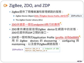 52
ZigBee, ZDO, and ZDP
 ZigBee提供了兩種維護和管理網路的服務：
 ZigBee Device Object (ZDO, 與ZigBee Device Profile, ZDP並用)
 The ZigBee Cluster Library (ZCL)
 ZDO永遠是一個在endpoint 0執行的應用。
 ZDO會持續追蹤這個ZigBee device在網路中的狀態，
ZDO也提供與ZDP之間的接口。
 ZDP是一個特殊的Application Profile (profile ID為0x0000)，
用 於 ZigBee devices 的 discovering 、 configuring 與
maintaining，以及提供ZigBee網路服務。
Department of Electronic Engineering, NTUT
#define ZDO_EP 0 // Endpoint of ZDO
#define ZDO_PROFILE_ID 0
 