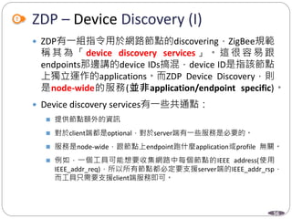 56
ZDP – Device Discovery (I)
 ZDP有一組指令用於網路節點的discovering，ZigBee規範
稱 其 為 「 device discovery services 」 。 這 很 容 易 跟
endpoints那邊講的device IDs搞混，device ID是指該節點
上獨立運作的applications。而ZDP Device Discovery，則
是node-wide的服務(並非application/endpoint specific)。
 Device discovery services有一些共通點：
 提供節點額外的資訊
 對於client端都是optional，對於server端有一些服務是必要的。
 服務是node-wide，跟節點上endpoint跑什麼application或profile 無關。
 例如，一個工具可能想要收集網路中每個節點的IEEE address(使用
IEEE_addr_req)，所以所有節點都必定要支援server端的IEEE_addr_rsp，
而工具只需要支援client端服務即可。
Department of Electronic Engineering, NTUT
 