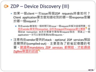 58
ZDP – Device Discovery (III)
 如果一個client一次issue兩個ZDP requests時會如何？
Client application要怎麼知道收到的哪一個response是屬
於哪一個request？
 有些vendor會強制一個時間只能issue一個request來解決這個問題。但
有些vendor會使用transaction ID來為request與response建立關聯。這
個8-bit transaction ID流水碼會伴隨每個request發送，理論上一個
application一次可以接受高達256個requests。
 注意有些vendor提供的stack，optional ZDP services預設
是關閉的(compiled-out)，主要是為了節省記憶體的考
量。建議將mandatory ZDP services 都開啟，才能通過
ZigBee聯盟的認證。
Department of Electronic Engineering, NTUT
 
