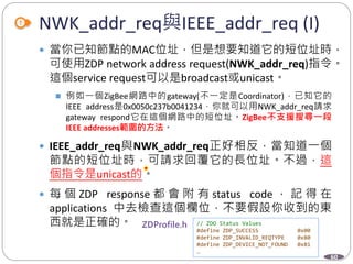 60
NWK_addr_req與IEEE_addr_req (I)
 當你已知節點的MAC位址，但是想要知道它的短位址時，
可使用ZDP network address request(NWK_addr_req)指令。
這個service request可以是broadcast或unicast。
 例如一個ZigBee網路中的gateway(不一定是Coordinator)，已知它的
IEEE address是0x0050c237b0041234，你就可以用NWK_addr_req請求
gateway respond它在這個網路中的短位址。ZigBee不支援搜尋一段
IEEE addresses範圍的方法。
 IEEE_addr_req與NWK_addr_req正好相反，當知道一個
節點的短位址時，可請求回覆它的長位址。不過，這
個指令是unicast的。
 每 個 ZDP response 都 會 附 有 status code ， 記 得 在
applications 中去檢查這個欄位，不要假設你收到的東
西就是正確的。
Department of Electronic Engineering, NTUT
// ZDO Status Values
#define ZDP_SUCCESS 0x00
#define ZDP_INVALID_REQTYPE 0x80
#define ZDP_DEVICE_NOT_FOUND 0x81
…
 