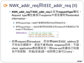 61
NWK_addr_req與IEEE_addr_req (II)
 NWK_addr_req與IEEE_addr_req必定有requestType欄位。
Request type欄位會指示response中是否要附有extended
information。
 使用requestType = 0x00只會獲取節點的IEEE與NWK位址。
 使用requestType = 0x01則會得到該節點及其children的完整資訊(只有
router才有children)。
 如果request是broadcast，而目標NWK或IEEE address並
不存在於網路中，那就不會有OTA response回來。不過，
client application應該要設定一個time-out來讓自己知道
找不到節點，然後(或者)過一段時間之後可以retry。
Department of Electronic Engineering, NTUT
// IEEE_addr_req request types
#define ZDP_ADDR_REQTYPE_SINGLE 0
#define ZDP_ADDR_REQTYPE_EXTENDED 1
 