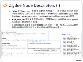 62
ZigBee Node Descriptors (I)
 ZigBee使用descriptors來描述節點跟它的屬性，這使得網路中的其他
applications 可 以 OTA 探 索 這 些 屬 性 。 Node-wide descriptors 包 含 node
descriptor、power descriptor、complex descriptor與user descriptor幾種。
 Node_Desc_req是其中最有用的指令。回覆的response會包含 node type(ZR,
ZC或ZED)、製造商ID(16-bits)。
 不過知道製造商ID這個指令其實蠻少用到的。不過，如果application想使
用製造商獨有的延伸指令，那這個指令就可能會有用。
Department of Electronic Engineering, NTUT
typedef struct
{
uint8 LogicalType:3;
uint8 ComplexDescAvail:1;
uint8 UserDescAvail:1;
uint8 Reserved:3;
uint8 APSFlags:3;
uint8 FrequencyBand:5;
uint8 CapabilityFlags;
uint8 ManufacturerCode[2];
uint8 MaxBufferSize;
uint8 MaxInTransferSize[2];
uint16 ServerMask;
uint8 MaxOutTransferSize[2];
uint8 DescriptorCapability;
} NodeDescriptorFormat_t;
 