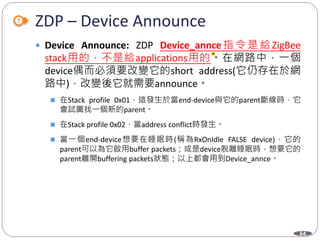 64
ZDP – Device Announce
 Device Announce: ZDP Device_annce 指令是給ZigBee
stack用的，不是給applications用的。在網路中，一個
device偶而必須要改變它的short address(它仍存在於網
路中)，改變後它就需要announce。
 在Stack profile 0x01，這發生於當end-device與它的parent斷線時，它
會試圖找一個新的parent。
 在Stack profile 0x02，當address conflict時發生。
 當一個end-device想要在睡眠時(稱為RxOnIdle FALSE device)，它的
parent可以為它啟用buffer packets；或是device脫離睡眠時，想要它的
parent離開buffering packets狀態；以上都會用到Device_annce。
Department of Electronic Engineering, NTUT
 