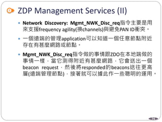 74
ZDP Management Services (II)
 Network Discovery: Mgmt_NWK_Disc_req指令主要是用
來支援frequency agility(換channels)與避免PAN ID衝突。
 一個遠端的管理application可以知道一個任意節點附近
存在有甚麼網路或節點。
 Mgmt_NWK_Disc_req指令做的事情跟ZDO在本地端做的
事情一樣，當它測得附近有甚麼網路，它會送出一個
beacon request，然後將responded的beacons送往更高
層(遠端管理節點)，接著就可以據此作一些聰明的運用。
Department of Electronic Engineering, NTUT
 