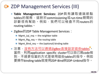 75
ZDP Management Services (III)
 Table Management Services: ZDP具有讀取遠端節點
tables的服務，這對於commissioning或run-time期間的
診斷很有幫助。例如，我們可以檢查不同routers的
routing tables。
 ZigBee的ZDP Table Management Services：
 Mgmt_Lqi_req — the neighbor table
 Mgmt_Rtg_req — the routing table
 Mgmt_Bind_req — the (optional) binding table
 注意，沒有方法可以透過ZigBee直接設定這些tables。
當然，利用application specific cluster可以自己寫code做
到，不過更恰當的方式是使用這些tables的指令。例如
要操作binding table就使用ZDP-Bind與ZDP-Unbind指令。
Department of Electronic Engineering, NTUT
 