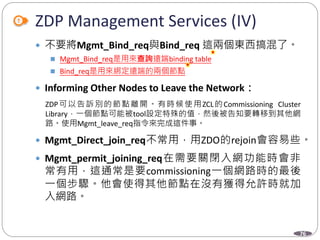 76
ZDP Management Services (IV)
 不要將Mgmt_Bind_req與Bind_req 這兩個東西搞混了。
 Mgmt_Bind_req是用來查詢遠端binding table
 Bind_req是用來綁定遠端的兩個節點
 Informing Other Nodes to Leave the Network：
ZDP可以告訴別的節點離開。有時候使用ZCL的Commissioning Cluster
Library，一個節點可能被tool設定特殊的值，然後被告知要轉移到其他網
路。使用Mgmt_leave_req指令來完成這件事。
 Mgmt_Direct_join_req不常用，用ZDO的rejoin會容易些。
 Mgmt_permit_joining_req在需要關閉入網功能時會非
常有用，這通常是要commissioning一個網路時的最後
一個步驟。他會使得其他節點在沒有獲得允許時就加
入網路。
Department of Electronic Engineering, NTUT
 