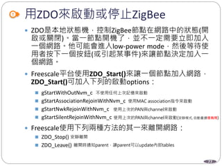 77
用ZDO來啟動或停止ZigBee
 ZDO是本地狀態機，控制ZigBee節點在網路中的狀態(開
啟或關閉)。當一節點開機了，並不一定需要立即加入
一個網路。他可能會進入low-power mode，然後等待使
用者按下一個按鈕(或引起某事件)來讓節點決定加入一
個網路。
 Freescale平台使用ZDO_Start()來讓一個節點加入網路，
ZDO_Start()可加入下列的啟動options：
 gStartWithOutNvm_c
 gStartAssociationRejoinWithNvm_c
 gStartNwkRejoinWithNvm_c
 gStartSilentRejoinWithNvm_c
 Freescale使用下列兩種方法的其一來離開網路：
 ZDO_Stop()
 ZDO_Leave()
Department of Electronic Engineering, NTUT
不使用任何上次記憶來啟動
使用MAC association指令來啟動
使用上次的PAN與channel來啟動
使用上次的PAN與channel來啟動(安靜模式, 自動重連很有用)
安靜離開
離開時通知parent，讓parent可以update內部tables
 