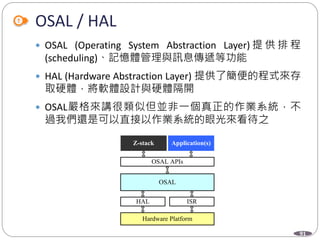 91
OSAL / HAL
 OSAL (Operating System Abstraction Layer) 提 供 排 程
(scheduling)、記憶體管理與訊息傳遞等功能
 HAL (Hardware Abstraction Layer) 提供了簡便的程式來存
取硬體，將軟體設計與硬體隔開
 OSAL嚴格來講很類似但並非一個真正的作業系統，不
過我們還是可以直接以作業系統的眼光來看待之
Z-stack Application(s)
OSAL APIs
OSAL
HAL ISR
Hardware Platform
 