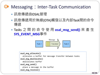 95
Messaging：Inter-Task Communication
 訊息傳遞由OSAL管理
 訊息傳遞用於無線(OTA)觸發以及內部Task間的命令
傳遞
 Tasks 之 間 的 命 令 使 用 osal_msg_send() 來 產 生
SYS_EVENT_MSG事件
osal_msg_allocate()
allocates a buffer for message transfer between tasks
osal_msg_deallocate()
deallocates buffer
osal_msg_send()
place a message in the buffer
osal_msg_receive()
Task 1 “I am done” Task 2
Message
 