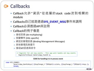 97
Callbacks
 Callback允許”資訊”從底層的stack code流到相關的
module
 Callbacks自己就是透過SYS_EVENT_MSG事件來調用
 Callback必須透過API來註冊
 Callback的例子像是
 接收訊息 (de-multiplexing)
 按鍵事件 (HAL specific)
 綁定的管理訊息 (Binding Management Messages)
 其他管理訊息提示
 接收MT訊息與命令
// Register for all key events - This app will handle all key events
RegisterForKeys( GenericApp_TaskID );
case KEY_CHANGE:
GenericApp_HandleKeys( ((keyChange_t *)MSGpkt)->state, ((keyChange_t *)MSGpkt)->keys );
break;
CODE for handling it is in process event
 