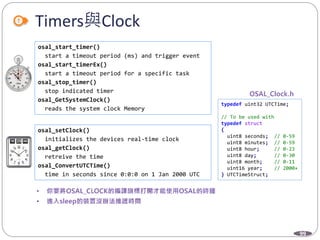99
Timers與Clock
osal_start_timer()
start a timeout period (ms) and trigger event
osal_start_timerEx()
start a timeout period for a specific task
osal_stop_timer()
stop indicated timer
osal_GetSystemClock()
reads the system clock Memory
osal_setClock()
initializes the devices real-time clock
osal_getClock()
retreive the time
osal_ConvertUTCTime()
time in seconds since 0:0:0 on 1 Jan 2000 UTC
typedef uint32 UTCTime;
// To be used with
typedef struct
{
uint8 seconds; // 0-59
uint8 minutes; // 0-59
uint8 hour; // 0-23
uint8 day; // 0-30
uint8 month; // 0-11
uint16 year; // 2000+
} UTCTimeStruct;
 
