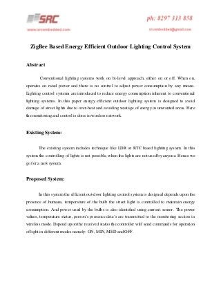 ZigBee Based Energy Efficient Outdoor Lighting Control System
Abstract
Conventional lighting systems work on bi-level approach, either on or off. When on,
operates on rated power and there is no control to adjust power consumption by any means.
Lighting control systems are introduced to reduce energy consumption inherent to conventional
lighting systems. In this paper energy efficient outdoor lighting system is designed to avoid
damage of street lights due to over-heat and avoiding wastage of energy in unwanted areas. Here
the monitoring and control is done in wireless network.

Existing System:
The existing system includes technique like LDR or RTC based lighting system. In this
system the controlling of lights is not possible, when the lights are not used by anyone. Hence we
go for a new system.

Proposed System:
In this system the efficient out-door lighting control system is designed depends upon the
presence of humans, temperature of the bulb the street light is controlled to maintain energy
consumption. And power used by the bulbs is also identified using current sensor. The power
values, temperature status, person’s presence data’s are transmitted to the monitoring section in
wireless mode. Depend upon the received status the controller will send commands for operation
of light in different modes namely: ON, MIN, MED and OFF.

 