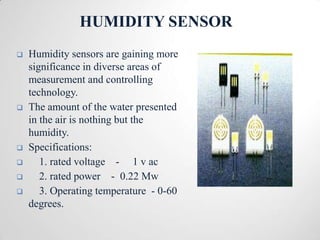 HUMIDITY SENSOR
   Humidity sensors are gaining more
    significance in diverse areas of
    measurement and controlling
    technology.
   The amount of the water presented
    in the air is nothing but the
    humidity.
   Specifications:
      1. rated voltage - 1 v ac
      2. rated power - 0.22 Mw
      3. Operating temperature - 0-60
    degrees.
 