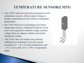     The LM35 series are precision integrated-circuit
    temperature sensors, whose output voltage is
    linearly proportional to the Celsius (Centigrade)
    temperature.
   The LM35 thus has an advantage over linear
    temperature sensors calibrated in Kelvin, as the
    user is not required to subtract a large constant
    voltage from its output to obtain convenient
    centigrade scaling.
    The LM35 does not require any external
    calibration or trimming to provide typical
    accuracies of 1/4 C at room temperature and
      3/4 C over a full -55 to +150 C temperature
    range.
 