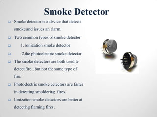 Smoke Detector
   Smoke detector is a device that detects
    smoke and issues an alarm.
   Two common types of smoke detector
       1. Ionization smoke detector
           2.the photoelectric smoke detector
   The smoke detectors are both used to
    detect fire , but not the same type of
    fire.
   Photoelectric smoke detectors are faster
    in detecting smoldering fires.
   Ionization smoke detectors are better at
    detecting flaming fires .
 