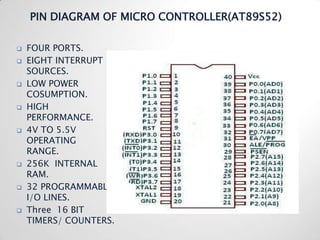 PIN DIAGRAM OF MICRO CONTROLLER(AT89S52)

   FOUR PORTS.
   EIGHT INTERRUPT
    SOURCES.
   LOW POWER
    COSUMPTION.
   HIGH
    PERFORMANCE.
   4V TO 5.5V
    OPERATING
    RANGE.
   256K INTERNAL
    RAM.
   32 PROGRAMMABLE
    I/O LINES.
   Three 16 BIT
    TIMERS/ COUNTERS.
 