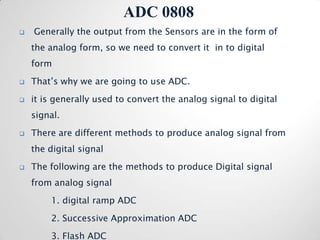 ADC 0808
   Generally the output from the Sensors are in the form of
    the analog form, so we need to convert it in to digital
    form
   That’s why we are going to use ADC.
   it is generally used to convert the analog signal to digital
    signal.
   There are different methods to produce analog signal from
    the digital signal
   The following are the methods to produce Digital signal
    from analog signal
        1. digital ramp ADC
        2. Successive Approximation ADC
        3. Flash ADC
 