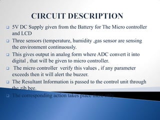    5V DC Supply given from the Battery for The Micro controller
    and LCD
   Three sensors (temperature, humidity ,gas sensor are sensing
    the environment continuously.
   This gives output in analog form where ADC convert it into
    digital , that will be given to micro controller.
    The micro controller verify this values , if any parameter
    exceeds then it will alert the buzzer.
   The Resultant Information is passed to the control unit through
    the zib bee.
   The corresponding action takes place there only.
 