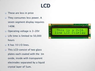 LCD
   These are less in price

   They consumes less power. A
    seven segment display requires
    140W.

   Operating voltage is 3-20V

   Life time is limited to 50,000
    hours

   It has 10 I/O lines.

   This LCD consist of two glass
    plates each coated with the tin
    oxide, inside with transparent
    electrodes separated by a liquid
    crystal layer of 5um.
 