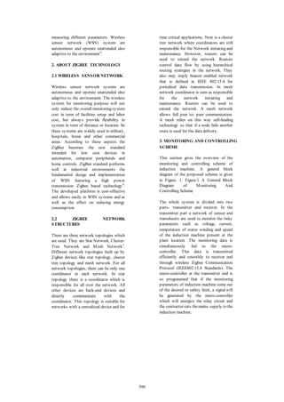 measuring different parameters. Wireless sensor network (WSN) system are autonomous and operate unattended also adaptive to the environment4. 
2. ABOUT ZIGBEE TECHNOLOGY 
2.1 WIRELESS SENSOR NETWORK 
Wireless sensor network system are autonomous and operate unattended also adaptive to the environment. The wireless system for monitoring purpose will not only reduce the overall monitoring system cost in term of facilities setup and labor cost, but always provide flexibility in system in term of distance or location. So these systems are widely used in military, hospitals, home and other commercial areas. According to these aspects the ZigBee becomes the new standard intended for low cost devices in automation, computer peripherals and home controls. ZigBee standard performs well at industrial environments the fundamental design and implementation of WSN featuring a high power transmission Zigbee based technology4. The developed platform is cost-effective and allows easily in WSN systems and as well as the effect on reducing energy consumption 
2.2 ZIGBEE NETWORK STRUCTURES 
There are three network topologies which are used. They are Star Network, Cluster- Tree Network and Mesh Network5. Different network topologies built up by Zigbee devices like star topology, cluster tree topology and mesh network. For all network topologies, there can be only one coordinator in each network. In star topology there is a coordinator which is responsible for all over the network. All other devices are back-end devices and directly communicate with the coordinator. This topology is suitable for networks with a centralized device and for time critical applications. Next is a cluster tree network where coordinators are still responsible for the Network initiating and maintenance. However, routers can be used to extend the network. Routers control data flow by using hierarchical routing strategies in the network. They also may imply beacon enabled network that is defined in IEEE 802.15.4 for periodical data transmission. In mesh network coordinator is seen as responsible for the network initiating and maintenance. Routers can be used to extend the network. A mesh network allows full peer to- peer communication. A mesh relies on this way self-healing technology so that if a node fails another route is used for the data delivery. 
3. MONITORING AND CONTROLLING SCHEME 
This section gives the overview of the monitoring and controlling scheme of induction machine. A general block diagram of the proposed scheme is given in Figure. 1. Figure.1 A General Block Diagram of Monitoring And Controlling Scheme 
The whole system is divided into two parts- transmitter and receiver. In the transmitter part a network of sensor and transducers are used to monitor the risky parameters such as voltage, current, temperature of stator winding and speed of the induction machine present at the plant location .The monitoring data is simultaneously fed to the micro- controller. This data is transmitted efficiently and smoothly to receiver end through wireless Zigbee Communication Protocol (IEEE802.15.4 Standards). The micro-controller at the transmitter end is so programmed that if the monitoring parameters of induction machine come out of the desired or safety limit, a signal will be generated by the micro-controller which will energize the relay circuit and the contractor cuts the mains supply to the induction machine. 599 
 