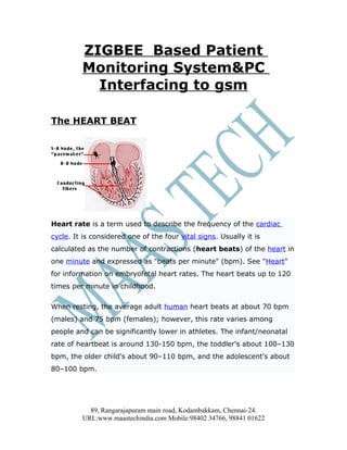 ZIGBEE Based Patient
         Monitoring System&PC
           Interfacing to gsm

The HEART BEAT




Heart rate is a term used to describe the frequency of the cardiac
cycle. It is considered one of the four vital signs. Usually it is
calculated as the number of contractions (heart beats) of the heart in
one minute and expressed as "beats per minute" (bpm). See "Heart"
for information on embryofetal heart rates. The heart beats up to 120
times per minute in childhood.

When resting, the average adult human heart beats at about 70 bpm
(males) and 75 bpm (females); however, this rate varies among
people and can be significantly lower in athletes. The infant/neonatal
rate of heartbeat is around 130-150 bpm, the toddler's about 100–130
bpm, the older child's about 90–110 bpm, and the adolescent's about
80–100 bpm.




           89, Rangarajapuram main road, Kodambakkam, Chennai-24.
         URL:www.maastechindia.com Mobile:98402 34766, 98841 01622
 