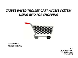 ZIGBEE BASED TROLLEY CART ACCESS SYSTEM
USING RFID FOR SHOPPING
GUIDED BY:
MS.K.SUPRIYA
BY:
R.UDAYA SRI
V.S SAILASYA
P.SAMUEL
 