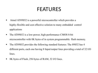 FEATURES
 Atmel AT89S52 is a powerful microcontroller which provides a
highly-flexible and cost effective solution to many embedded control
applications
 The AT89S52 is a low-power, high-performance CMOS 8-bit
microcontroller with 8K bytes of in system programmable flash memory.
 The AT89S52 provides the following standard features: The 89S52 has 4
different ports, each one having 8 Input/output lines providing a total of 32 I/O
lines.
 8K bytes of Flash, 256 bytes of RAM, 32 I/O lines.
 
