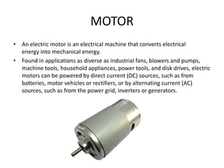 MOTOR
• An electric motor is an electrical machine that converts electrical
energy into mechanical energy.
• Found in applications as diverse as industrial fans, blowers and pumps,
machine tools, household appliances, power tools, and disk drives, electric
motors can be powered by direct current (DC) sources, such as from
batteries, motor vehicles or rectifiers, or by alternating current (AC)
sources, such as from the power grid, inverters or generators.
 
