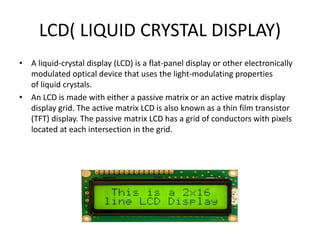 LCD( LIQUID CRYSTAL DISPLAY)
• A liquid-crystal display (LCD) is a flat-panel display or other electronically
modulated optical device that uses the light-modulating properties
of liquid crystals.
• An LCD is made with either a passive matrix or an active matrix display
display grid. The active matrix LCD is also known as a thin film transistor
(TFT) display. The passive matrix LCD has a grid of conductors with pixels
located at each intersection in the grid.
 