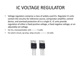 IC VOLTAGE REGULATOR
• Voltage regulators comprise a class of widely used ICs. Regulator IC units
contain the circuitry for reference source, comparator amplifier, control
device, and overload protection all in a single IC. IC units provide
regulation of either a fixed positive voltage, a fixed negative voltage, or an
adjustably set voltage.
• For ICs, microcontroller, LCD --------- 5 volts
• For alarm circuit, op-amp, relay circuits ---------- 12 volts
 
