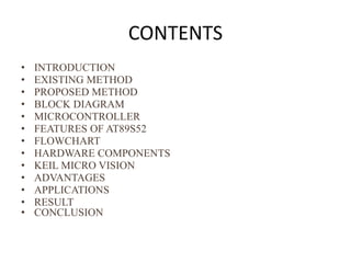 CONTENTS
• INTRODUCTION
• EXISTING METHOD
• PROPOSED METHOD
• BLOCK DIAGRAM
• MICROCONTROLLER
• FEATURES OF AT89S52
• FLOWCHART
• HARDWARE COMPONENTS
• KEIL MICRO VISION
• ADVANTAGES
• APPLICATIONS
• RESULT
• CONCLUSION
 