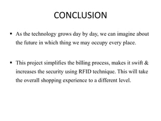 CONCLUSION
 As the technology grows day by day, we can imagine about
the future in which thing we may occupy every place.
 This project simplifies the billing process, makes it swift &
increases the security using RFID technique. This will take
the overall shopping experience to a different level.
 