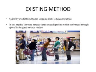 EXISTING METHOD
• Currently available method in shopping malls is barcode method.
• In this method there are barcode labels on each product which can be read through
specially designed barcode readers.
 