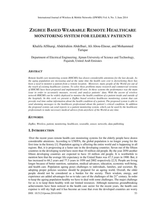International Journal of Wireless & Mobile Networks (IJWMN) Vol. 6, No. 3, June 2014
DOI : 10.5121/ijwmn.2014.6304 53
ZIGBEE BASED WEARABLE REMOTE HEALTHCARE
MONITORING SYSTEM FOR ELDERLY PATIENTS
Khalifa AlSharqi, Abdelrahim Abdelbari, Ali Abou-Elnour, and Mohammed
Tarique
Department of Electrical Engineering, Ajman University of Science and Technology,
Fujairah, United Arab Emirates
ABSTRACT
Remote health care monitoring system (RHCMS) has drawn considerable attentions for the last decade. As
the aging population are increasing and at the same time the health care cost is skyrocketing there has
been a need to monitor a patient from a remote location. Moreover, many people of the World are out of
the reach of existing healthcare systems. To solve these problems many research and commercial versions
of RHCMS have been proposed and implemented till now. In these systems the performance was the main
issue in order to accurately measure, record, and analyze patients’ data. With the ascent of wireless
network RHCMS can be widely deployed to monitor the health condition of a patient inside and outside of
the hospitals. In this work we present a ZigBee based wireless healthcare monitoring system that can
provide real time online information about the health condition of a patient. The proposed system is able to
send alarming messages to the healthcare professional about the patient’s critical condition. In addition
the proposed system can send reports to a patient monitoring system, which can be used by the healthcare
professionals to make necessary medical advices from anywhere of the World at any time.
KEYWORDS
ZigBee, Wireless, patient, monitoring, healthcare, wearable, sensor, networks, data publishing
1. INTRODUCTION
Over the recent years remote health care monitoring systems for the elderly people have drawn
considerable attentions. According to UNFPA, the global population is no longer young for the
first time in the history [1]. Population ageing is affecting the entire world and is happening in all
regions. But, it is progressing at a faster rate in the developing countries. Seven out of the fifteen
countries in the developing world have more than 10 million old people. By the year 2050 another
fifteen developing countries are expected to have 10 million old people. It is worthwhile to
mention here that the average life expectancy in the United States was 47.3 years in 1900. But, it
has increased to 68.2 years and 77.3 years in 1950 and 2002 respectively [2,3]. People are living
longer because of better nutrition, sanitation, medical advances, education, economic well-being,
and health care. Population ageing poses challenges to individuals, families, and societies. By
adopting proper policies societies should be prepared for an ageing world. Overall, the older
people should not be considered as a burden for the society. Their wisdom, energy, and
experience are added advantages for us to take care of the challenges of the 21st
century. In order
to keep the ageing population healthy we have to deal with some challenges. The major challenge
for us is to keep them healthy with our limited resources. Although numerous groundbreaking
achievements have been noticed in the health care sector for the recent years, the health care
expense is still sky high and it has become an issue that even the developed countries are worry
 
