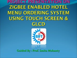PROJECT PRESENTATION ONPROJECT PRESENTATION ON
ZIGBEE ENABLED HOTELZIGBEE ENABLED HOTEL
MENU ORDERING SYSTEMMENU ORDERING SYSTEM
USING TOUCH SCREEN &USING TOUCH SCREEN &
GLCDGLCD
Guided By : Prof. Smita MohantyGuided By : Prof. Smita Mohanty
 