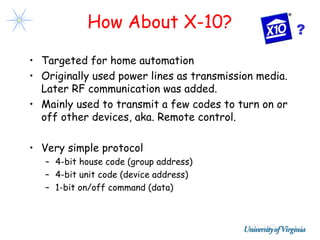How About X-10?                            ?

• Targeted for home automation
• Originally used power lines as transmission media.
  Later RF communication was added.
• Mainly used to transmit a few codes to turn on or
  off other devices, aka. Remote control.

• Very simple protocol
   – 4-bit house code (group address)
   – 4-bit unit code (device address)
   – 1-bit on/off command (data)
 
