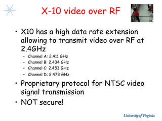 X-10 video over RF

• X10 has a high data rate extension
  allowing to transmit video over RF at
  2.4GHz
  – Channel A: 2.411 GHz
  – Channel B: 2.434 GHz
  – Channel C: 2.453 GHz
  – Channel D: 2.473 GHz

• Proprietary protocol for NTSC video
  signal transmission
• NOT secure!
 