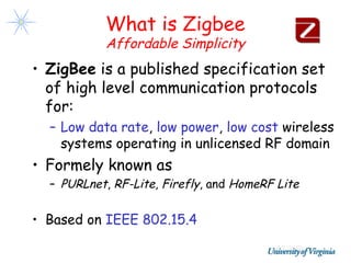 What is Zigbee
           Affordable Simplicity
• ZigBee is a published specification set
  of high level communication protocols
  for:
  – Low data rate, low power, low cost wireless
    systems operating in unlicensed RF domain
• Formely known as
  – PURLnet, RF-Lite, Firefly, and HomeRF Lite


• Based on IEEE 802.15.4
 