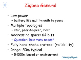 Zigbee General

• Low power
  – battery life multi-month to years
• Multiple topologies
  – star, peer-to-peer, mesh
• Addressing space: 64 bits
  – Question: how many nodes?
• Fully hand-shake protocol (reliability)
• Range: 50m typical
  – 5-500m based on environment
 