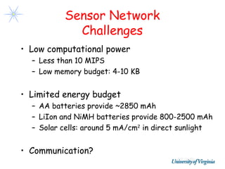 Sensor Network
            Challenges
• Low computational power
  – Less than 10 MIPS
  – Low memory budget: 4-10 KB


• Limited energy budget
  – AA batteries provide ~2850 mAh
  – LiIon and NiMH batteries provide 800-2500 mAh
  – Solar cells: around 5 mA/cm2 in direct sunlight


• Communication?
 