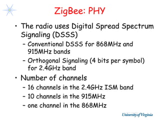ZigBee: PHY
• The radio uses Digital Spread Spectrum
  Signaling (DSSS)
  – Conventional DSSS for 868MHz and
    915MHz bands
  – Orthogonal Signaling (4 bits per symbol)
    for 2.4GHz band
• Number of channels
  – 16 channels in the 2.4GHz ISM band
  – 10 channels in the 915MHz
  – one channel in the 868MHz
 