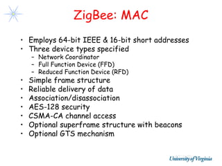 ZigBee: MAC
• Employs 64-bit IEEE & 16-bit short addresses
• Three device types specified
    – Network Coordinator
    – Full Function Device (FFD)
    – Reduced Function Device (RFD)
•   Simple frame structure
•   Reliable delivery of data
•   Association/disassociation
•   AES-128 security
•   CSMA-CA channel access
•   Optional superframe structure with beacons
•   Optional GTS mechanism
 