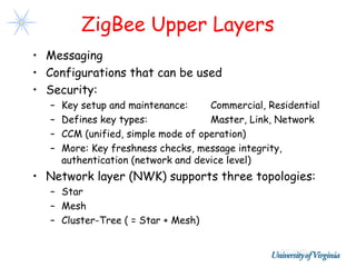 ZigBee Upper Layers
• Messaging
• Configurations that can be used
• Security:
   –   Key setup and maintenance:     Commercial, Residential
   –   Defines key types:             Master, Link, Network
   –   CCM (unified, simple mode of operation)
   –   More: Key freshness checks, message integrity,
       authentication (network and device level)
• Network layer (NWK) supports three topologies:
   – Star
   – Mesh
   – Cluster-Tree ( = Star + Mesh)
 