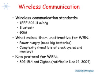 Wireless Communication
– Wireless communication standards:
  • IEEE 802.11 a/b/g
  • Bluetooth
  • GSM
– What makes them unattractive for WSN:
  • Power hungry (need big batteries)
  • Complexity (need lots of clock cycles and
    memory)
– New protocol for WSN:
  • 802.15.4 and Zigbee (ratified in Dec 14, 2004)
 